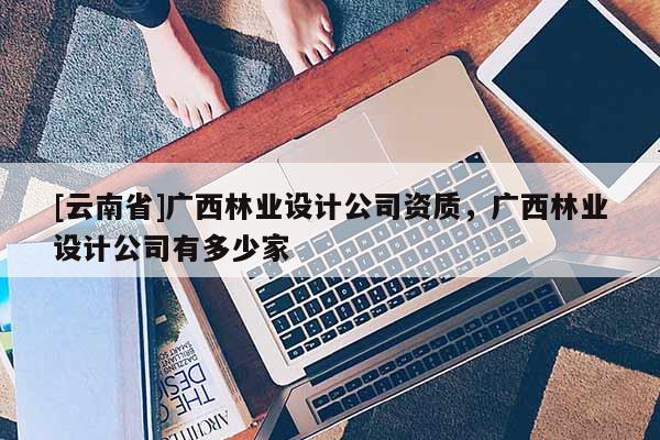 [云南省]廣西林業設計公司資質，廣西林業設計公司有多少家