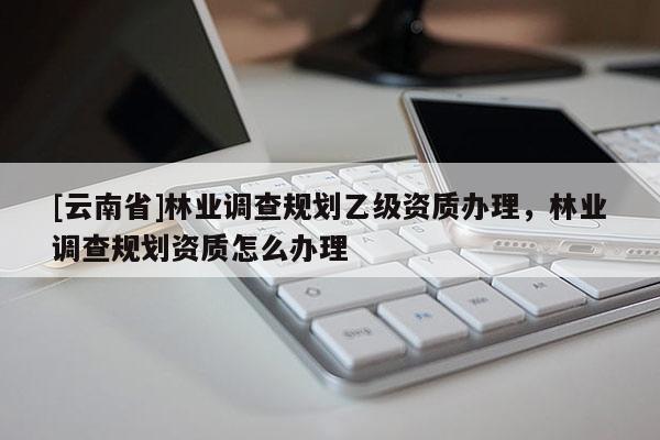 [云南省]林業調查規劃乙級資質辦理，林業調查規劃資質怎么辦理