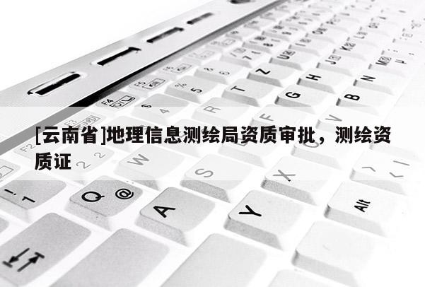 [云南省]地理信息測繪局資質審批，測繪資質證