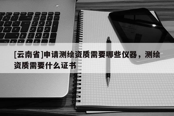 [云南省]申請測繪資質(zhì)需要哪些儀器，測繪資質(zhì)需要什么證書