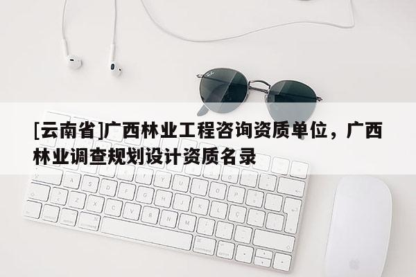 [云南省]廣西林業工程咨詢資質單位，廣西林業調查規劃設計資質名錄