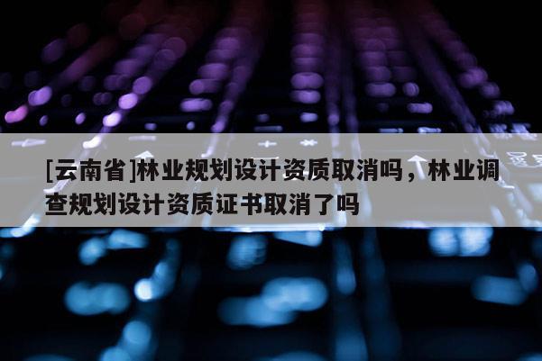 [云南省]林業規劃設計資質取消嗎，林業調查規劃設計資質證書取消了嗎