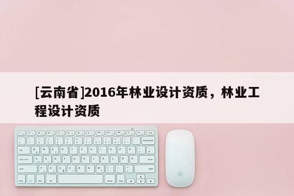 [云南省]2016年林業(yè)設(shè)計資質(zhì)，林業(yè)工程設(shè)計資質(zhì)