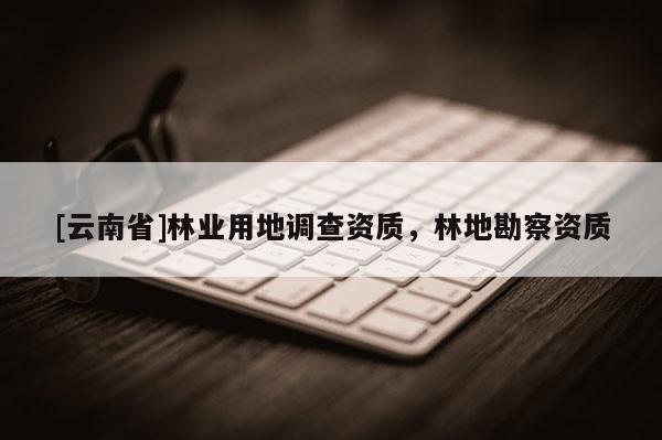 [云南省]林業(yè)用地調(diào)查資質(zhì)，林地勘察資質(zhì)