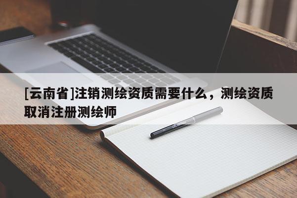 [云南省]注銷測繪資質(zhì)需要什么，測繪資質(zhì)取消注冊測繪師