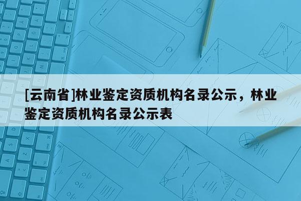 [云南省]林業鑒定資質機構名錄公示，林業鑒定資質機構名錄公示表