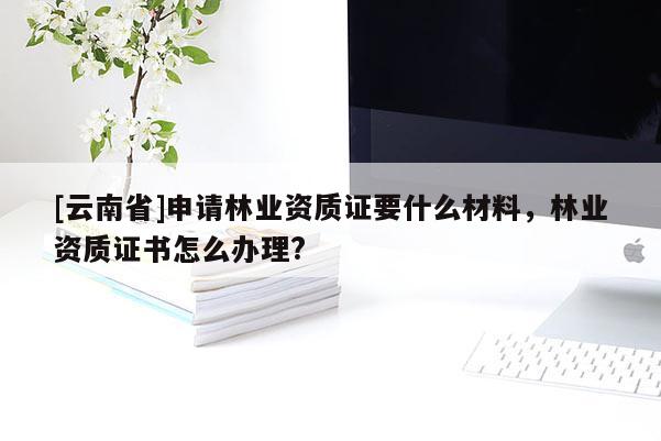 [云南省]申請林業資質證要什么材料，林業資質證書怎么辦理?