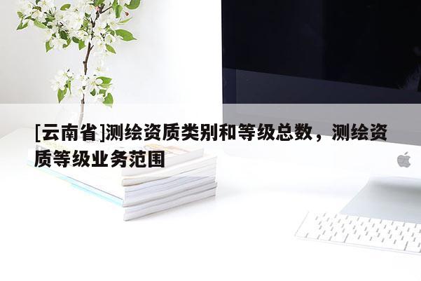 [云南省]測(cè)繪資質(zhì)類別和等級(jí)總數(shù)，測(cè)繪資質(zhì)等級(jí)業(yè)務(wù)范圍