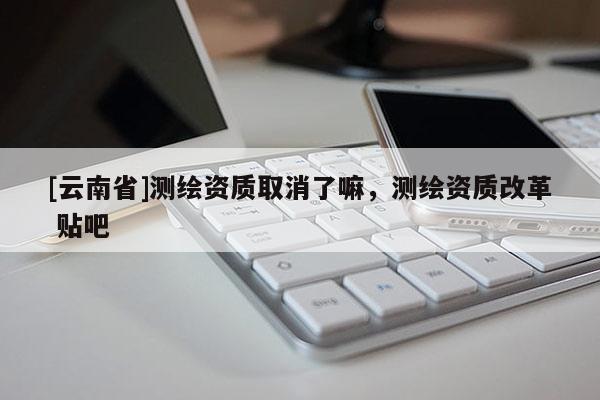 [云南省]測繪資質取消了嘛，測繪資質改革 貼吧