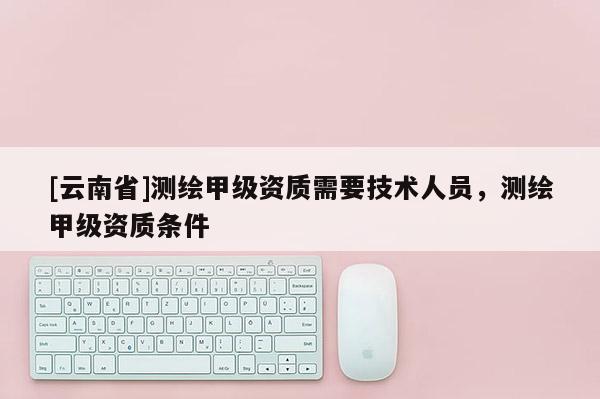 [云南省]測繪甲級資質需要技術人員，測繪甲級資質條件