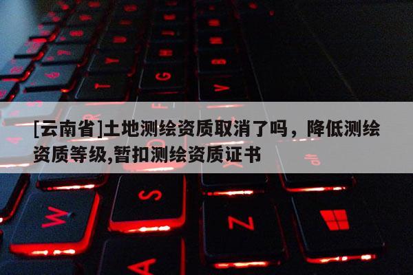 [云南省]土地測(cè)繪資質(zhì)取消了嗎，降低測(cè)繪資質(zhì)等級(jí),暫扣測(cè)繪資質(zhì)證書