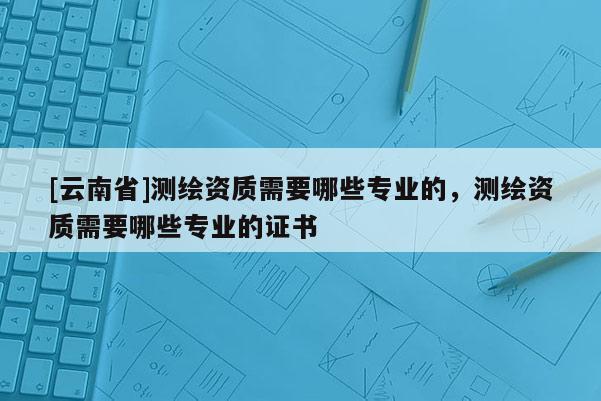 [云南省]測(cè)繪資質(zhì)需要哪些專業(yè)的，測(cè)繪資質(zhì)需要哪些專業(yè)的證書