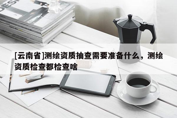 [云南省]測繪資質抽查需要準備什么，測繪資質檢查都檢查啥