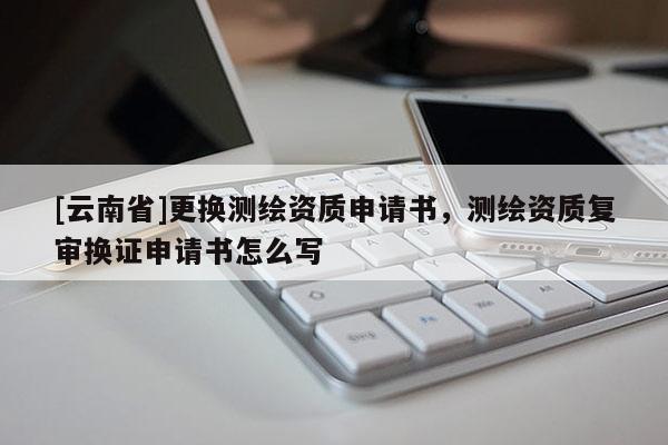 [云南省]更換測繪資質(zhì)申請書，測繪資質(zhì)復(fù)審換證申請書怎么寫
