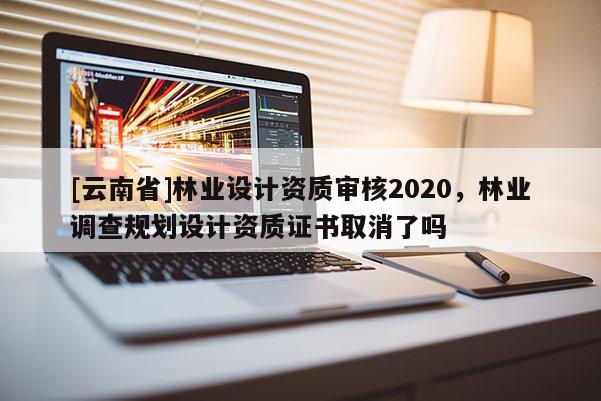 [云南省]林業設計資質審核2020，林業調查規劃設計資質證書取消了嗎