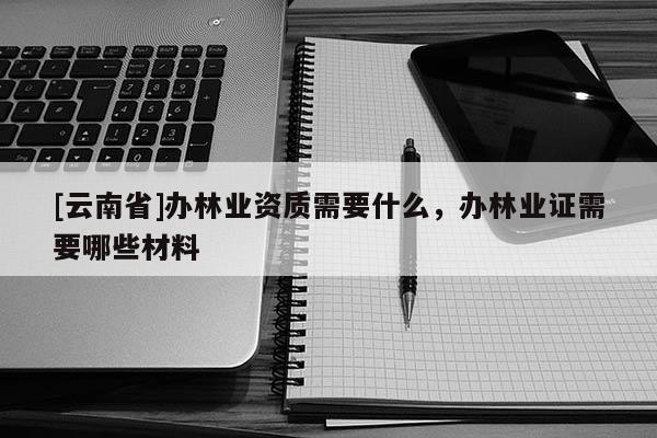 [云南省]辦林業資質需要什么，辦林業證需要哪些材料
