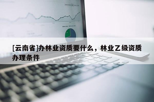 [云南省]辦林業(yè)資質(zhì)要什么，林業(yè)乙級資質(zhì)辦理條件