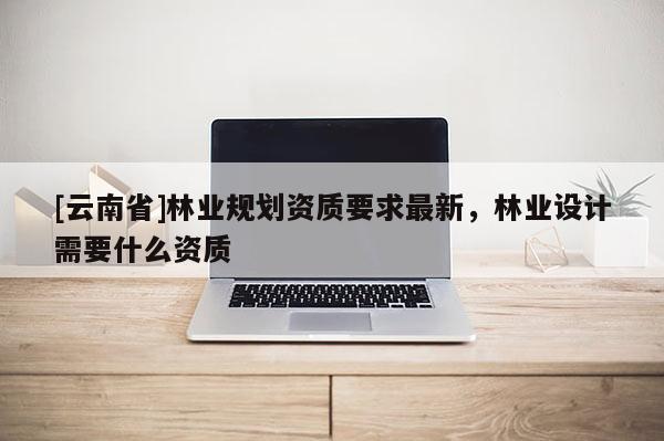 [云南省]林業規劃資質要求最新，林業設計需要什么資質