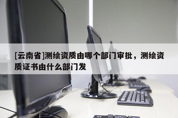 [云南省]測繪資質由哪個部門審批，測繪資質證書由什么部門發