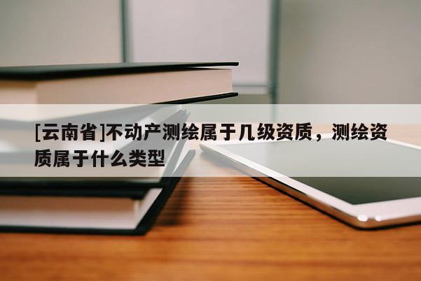[云南省]不動(dòng)產(chǎn)測(cè)繪屬于幾級(jí)資質(zhì)，測(cè)繪資質(zhì)屬于什么類(lèi)型