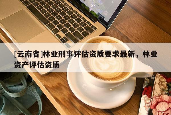 [云南省]林業(yè)刑事評(píng)估資質(zhì)要求最新，林業(yè)資產(chǎn)評(píng)估資質(zhì)