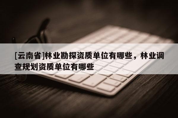 [云南省]林業勘探資質單位有哪些，林業調查規劃資質單位有哪些