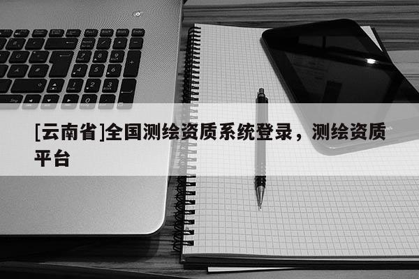[云南省]全國(guó)測(cè)繪資質(zhì)系統(tǒng)登錄，測(cè)繪資質(zhì)平臺(tái)