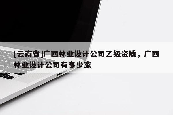 [云南省]廣西林業(yè)設計公司乙級資質，廣西林業(yè)設計公司有多少家