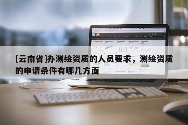 [云南省]辦測(cè)繪資質(zhì)的人員要求，測(cè)繪資質(zhì)的申請(qǐng)條件有哪幾方面