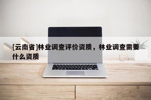 [云南省]林業(yè)調(diào)查評(píng)價(jià)資質(zhì)，林業(yè)調(diào)查需要什么資質(zhì)