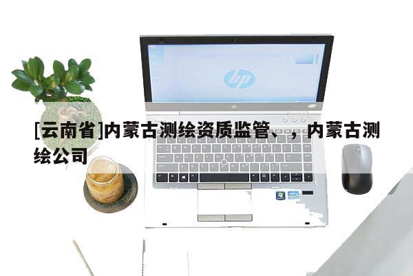 [云南省]內(nèi)蒙古測繪資質(zhì)監(jiān)管、，內(nèi)蒙古測繪公司