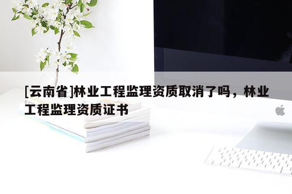 [云南省]林業工程監理資質取消了嗎，林業工程監理資質證書