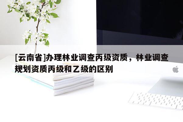 [云南省]辦理林業調查丙級資質，林業調查規劃資質丙級和乙級的區別