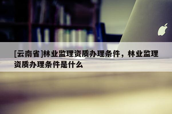 [云南省]林業監理資質辦理條件，林業監理資質辦理條件是什么