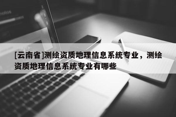 [云南省]測繪資質地理信息系統專業，測繪資質地理信息系統專業有哪些