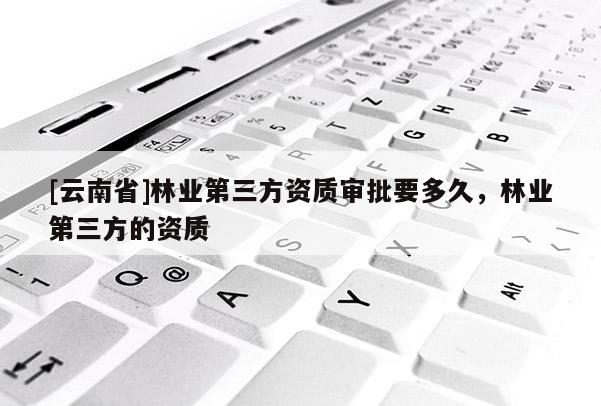 [云南省]林業第三方資質審批要多久，林業第三方的資質
