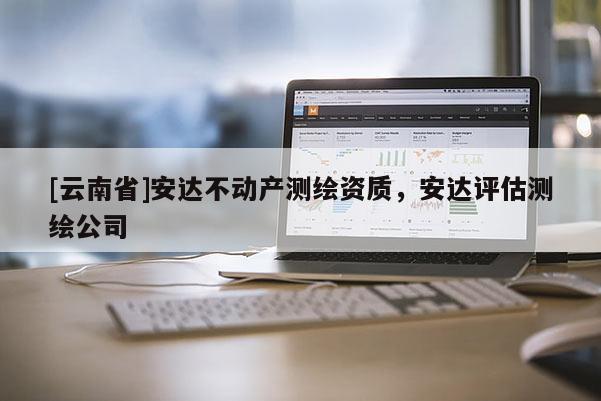 [云南省]安達(dá)不動(dòng)產(chǎn)測(cè)繪資質(zhì)，安達(dá)評(píng)估測(cè)繪公司