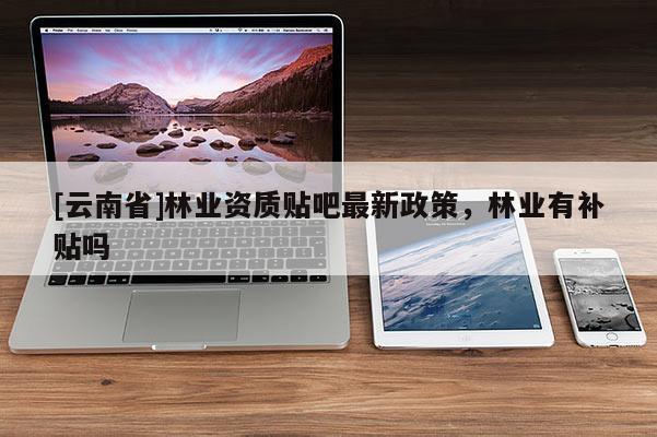 [云南省]林業資質貼吧最新政策，林業有補貼嗎