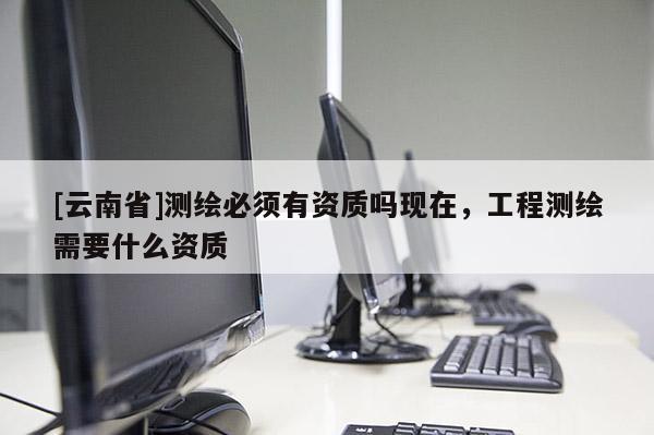[云南省]測(cè)繪必須有資質(zhì)嗎現(xiàn)在，工程測(cè)繪需要什么資質(zhì)