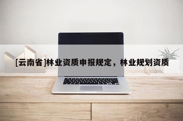 [云南省]林業(yè)資質(zhì)申報(bào)規(guī)定，林業(yè)規(guī)劃資質(zhì)