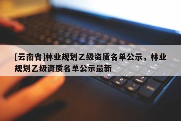 [云南省]林業規劃乙級資質名單公示，林業規劃乙級資質名單公示最新