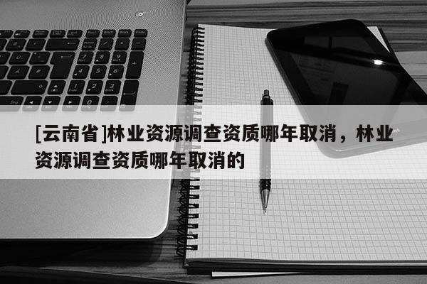 [云南省]林業資源調查資質哪年取消，林業資源調查資質哪年取消的