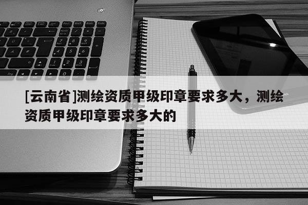 [云南省]測繪資質甲級印章要求多大，測繪資質甲級印章要求多大的