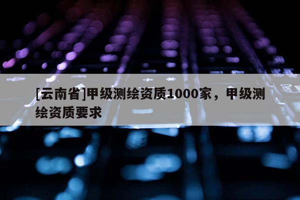 [云南省]甲級測繪資質1000家，甲級測繪資質要求