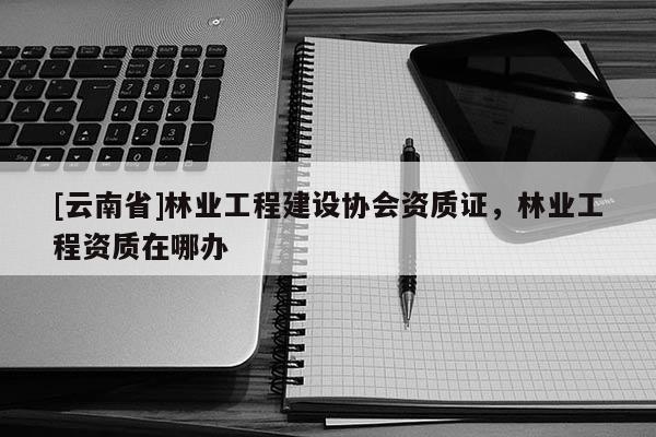 [云南省]林業工程建設協會資質證，林業工程資質在哪辦