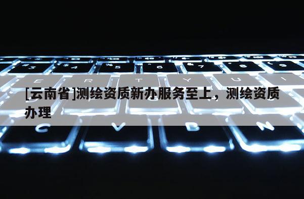 [云南省]測繪資質新辦服務至上，測繪資質辦理