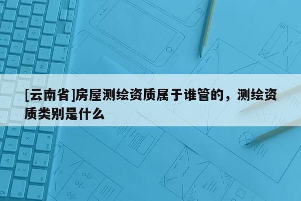 [云南省]房屋測繪資質屬于誰管的，測繪資質類別是什么