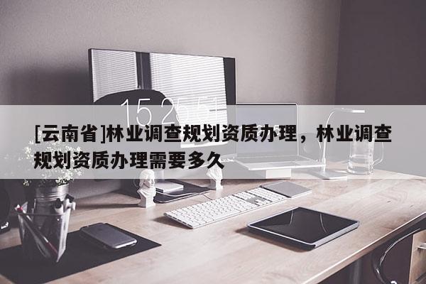 [云南省]林業(yè)調(diào)查規(guī)劃資質(zhì)辦理，林業(yè)調(diào)查規(guī)劃資質(zhì)辦理需要多久