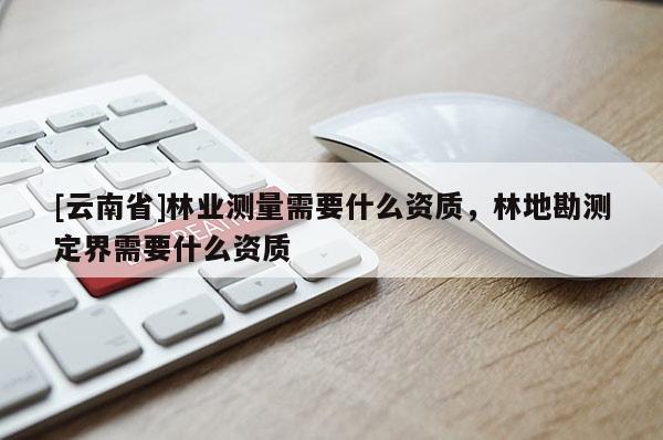 [云南省]林業測量需要什么資質，林地勘測定界需要什么資質