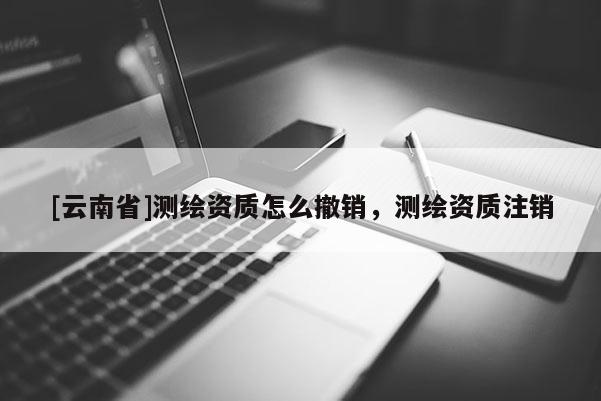 [云南省]測繪資質怎么撤銷，測繪資質注銷